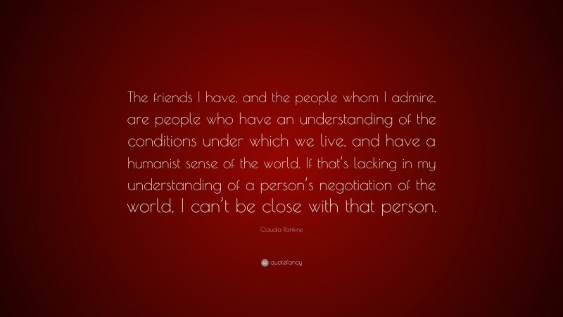 Claudia Rankine Quote: “The friends I have, and the people whom I admire, are people who have an understanding of the conditions under which we live, and have a humanist sense of the world. If that’s lacking in my understanding of a person’s negotiation of the world, I can’t be close with that person.”