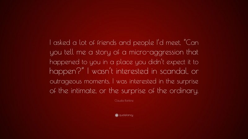 Claudia Rankine Quote: “I asked a lot of friends and people I’d meet, “Can you tell me a story of a micro-aggression that happened to you in a place you didn’t expect it to happen?” I wasn’t interested in scandal, or outrageous moments. I was interested in the surprise of the intimate, or the surprise of the ordinary.”