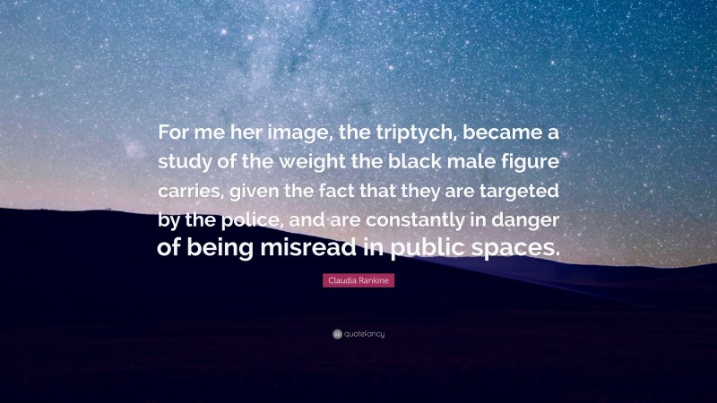 Claudia Rankine Quote: “For me her image, the triptych, became a study of the weight the black male figure carries, given the fact that they are targeted by the police, and are constantly in danger of being misread in public spaces.”