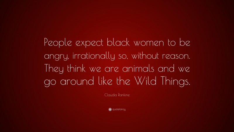 Claudia Rankine Quote: “People expect black women to be angry, irrationally so, without reason. They think we are animals and we go around like the Wild Things.”