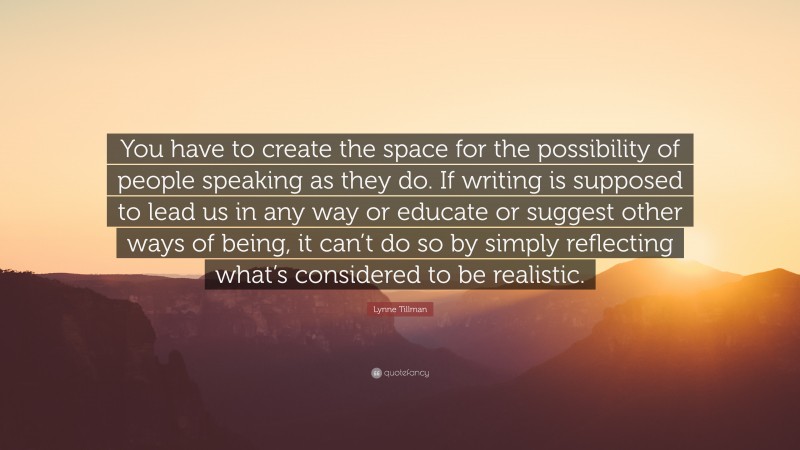 Lynne Tillman Quote: “You have to create the space for the possibility of people speaking as they do. If writing is supposed to lead us in any way or educate or suggest other ways of being, it can’t do so by simply reflecting what’s considered to be realistic.”