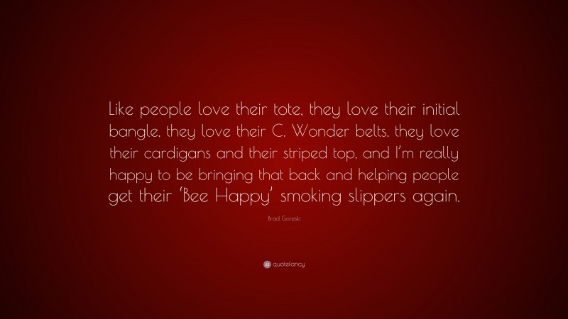 Brad Goreski Quote: “Like people love their tote, they love their initial bangle, they love their C. Wonder belts, they love their cardigans and their striped top, and I’m really happy to be bringing that back and helping people get their ‘Bee Happy’ smoking slippers again.”
