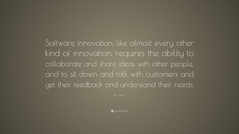 Bill Gates Quote: “Software innovation, like almost every other kind of innovation, requires the ability to collaborate and share ideas with other people, and to sit down and talk with customers and get their feedback and understand their needs.”