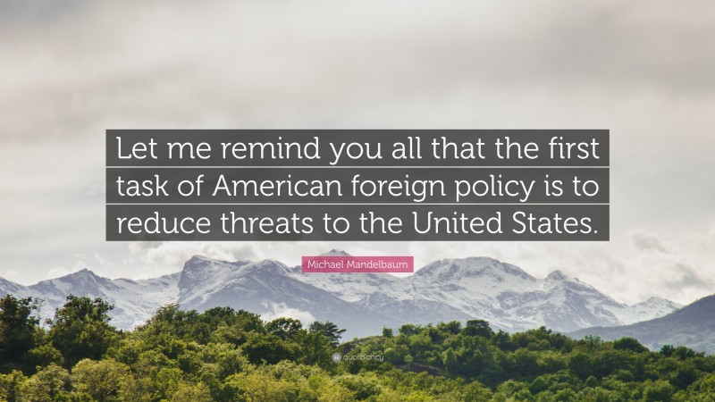 Michael Mandelbaum Quote: “Let me remind you all that the first task of American foreign policy is to reduce threats to the United States.”