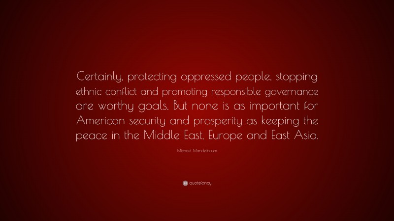 Michael Mandelbaum Quote: “Certainly, protecting oppressed people, stopping ethnic conflict and promoting responsible governance are worthy goals. But none is as important for American security and prosperity as keeping the peace in the Middle East, Europe and East Asia.”