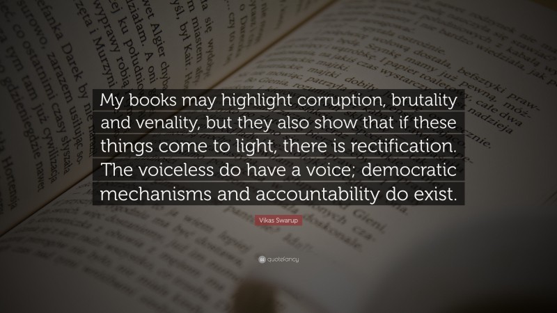 Vikas Swarup Quote: “My books may highlight corruption, brutality and venality, but they also show that if these things come to light, there is rectification. The voiceless do have a voice; democratic mechanisms and accountability do exist.”