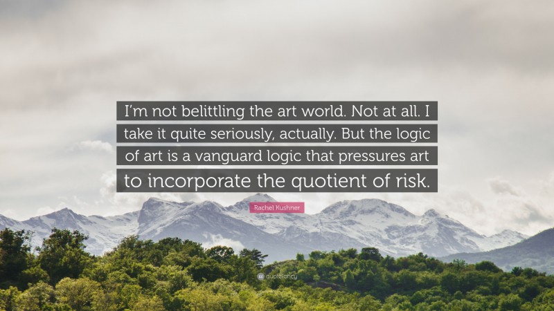 Rachel Kushner Quote: “I’m not belittling the art world. Not at all. I take it quite seriously, actually. But the logic of art is a vanguard logic that pressures art to incorporate the quotient of risk.”