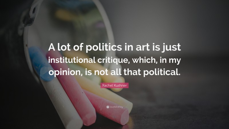 Rachel Kushner Quote: “A lot of politics in art is just institutional critique, which, in my opinion, is not all that political.”