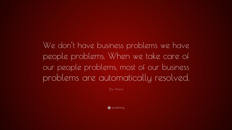 Shiv Khera Quote: “We don’t have business problems we have people problems. When we take care of our people problems, most of our business problems are automatically resolved.”