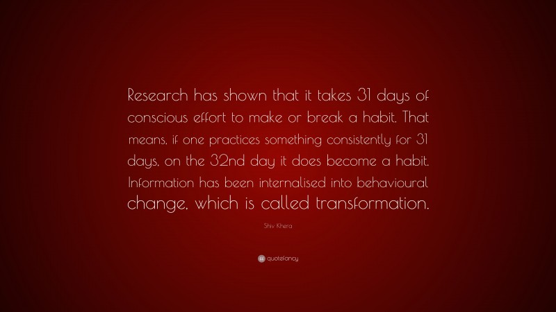 Shiv Khera Quote: “Research has shown that it takes 31 days of conscious effort to make or break a habit. That means, if one practices something consistently for 31 days, on the 32nd day it does become a habit. Information has been internalised into behavioural change, which is called transformation.”