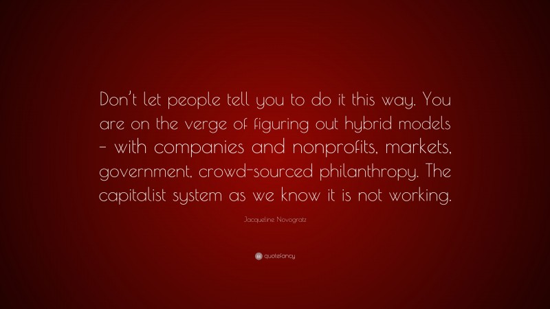 Jacqueline Novogratz Quote: “Don’t let people tell you to do it this way. You are on the verge of figuring out hybrid models – with companies and nonprofits, markets, government, crowd-sourced philanthropy. The capitalist system as we know it is not working.”