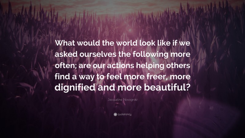 Jacqueline Novogratz Quote: “What would the world look like if we asked ourselves the following more often; are our actions helping others find a way to feel more freer, more dignified and more beautiful?”