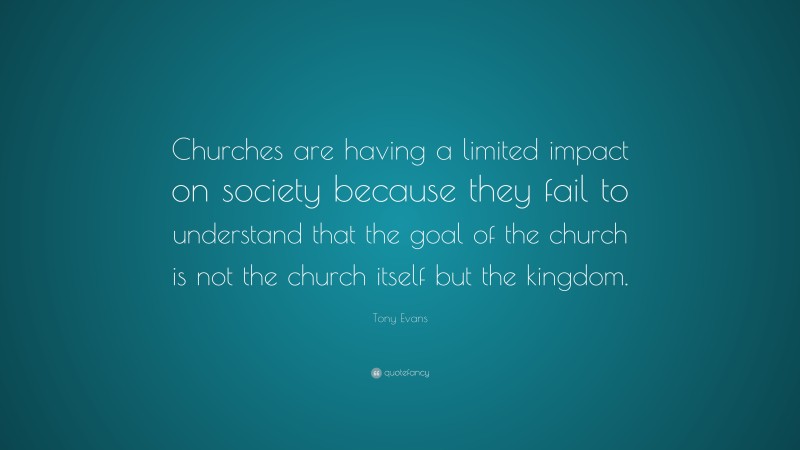 Tony Evans Quote: “Churches are having a limited impact on society because they fail to understand that the goal of the church is not the church itself but the kingdom.”