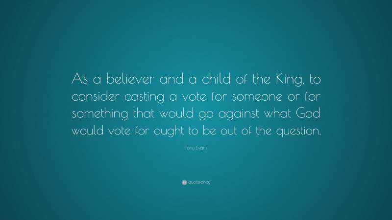 Tony Evans Quote: “As a believer and a child of the King, to consider casting a vote for someone or for something that would go against what God would vote for ought to be out of the question.”