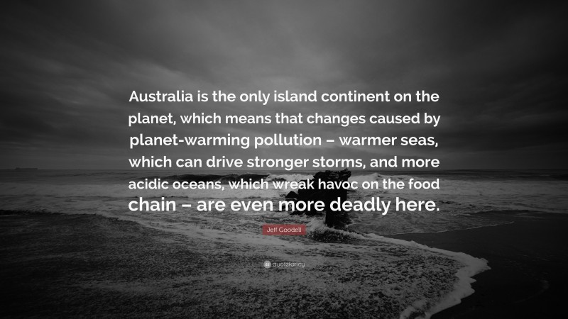 Jeff Goodell Quote: “Australia is the only island continent on the planet, which means that changes caused by planet-warming pollution – warmer seas, which can drive stronger storms, and more acidic oceans, which wreak havoc on the food chain – are even more deadly here.”
