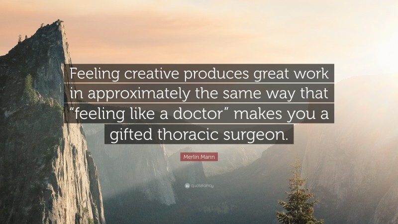 Merlin Mann Quote: “Feeling creative produces great work in approximately the same way that “feeling like a doctor” makes you a gifted thoracic surgeon.”