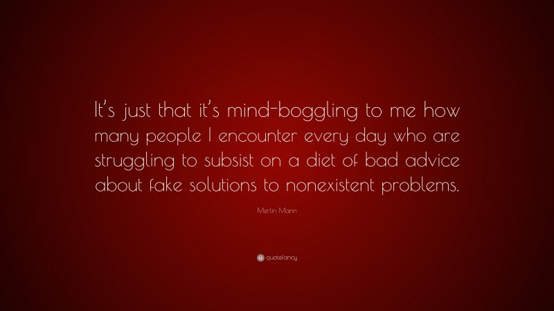Merlin Mann Quote: “It’s just that it’s mind-boggling to me how many people I encounter every day who are struggling to subsist on a diet of bad advice about fake solutions to nonexistent problems.”