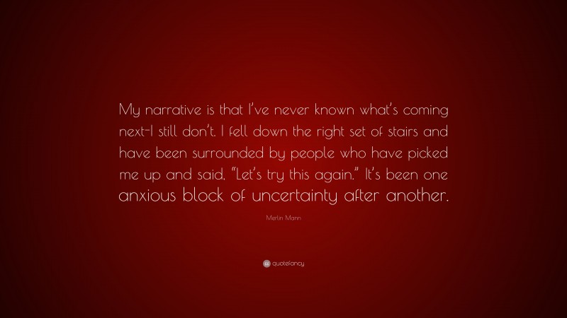 Merlin Mann Quote: “My narrative is that I’ve never known what’s coming next-I still don’t. I fell down the right set of stairs and have been surrounded by people who have picked me up and said, “Let’s try this again.” It’s been one anxious block of uncertainty after another.”