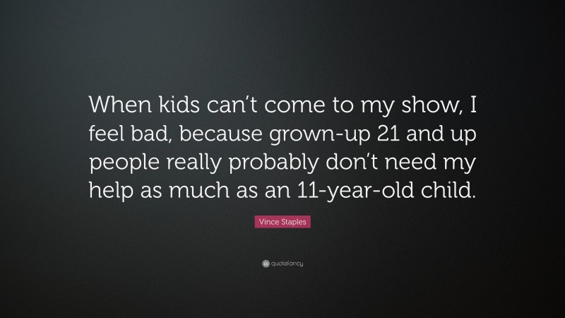 Vince Staples Quote: “When kids can’t come to my show, I feel bad, because grown-up 21 and up people really probably don’t need my help as much as an 11-year-old child.”