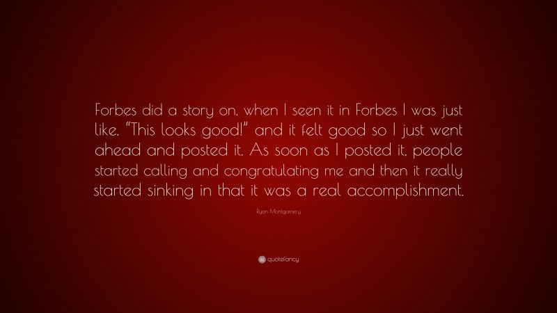 Ryan Montgomery Quote: “Forbes did a story on, when I seen it in Forbes I was just like, “This looks good!” and it felt good so I just went ahead and posted it. As soon as I posted it, people started calling and congratulating me and then it really started sinking in that it was a real accomplishment.”