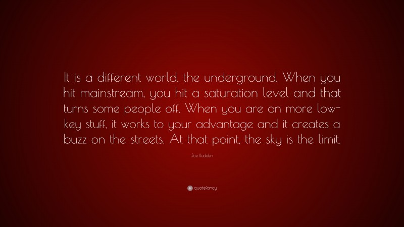 Joe Budden Quote: “It is a different world, the underground. When you hit mainstream, you hit a saturation level and that turns some people off. When you are on more low-key stuff, it works to your advantage and it creates a buzz on the streets. At that point, the sky is the limit.”