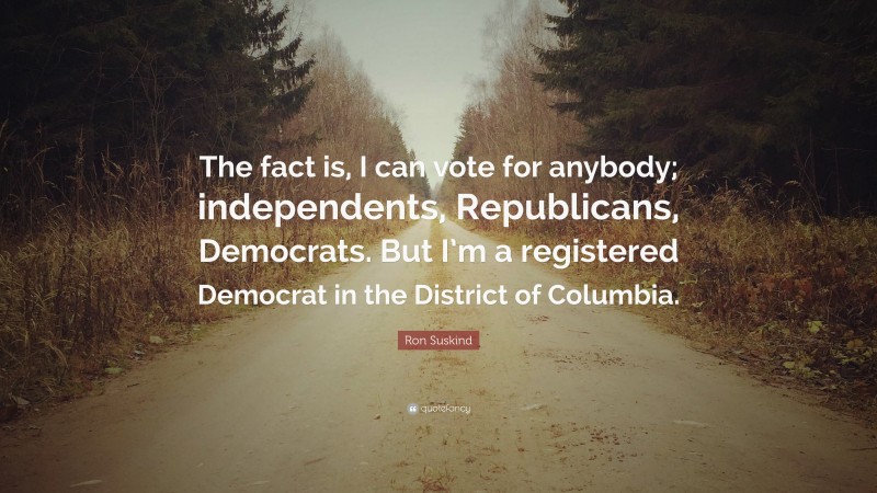 Ron Suskind Quote: “The fact is, I can vote for anybody; independents, Republicans, Democrats. But I’m a registered Democrat in the District of Columbia.”