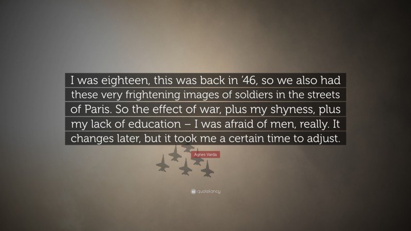 Agnes Varda Quote: “I was eighteen, this was back in ’46, so we also had these very frightening images of soldiers in the streets of Paris. So the effect of war, plus my shyness, plus my lack of education – I was afraid of men, really. It changes later, but it took me a certain time to adjust.”