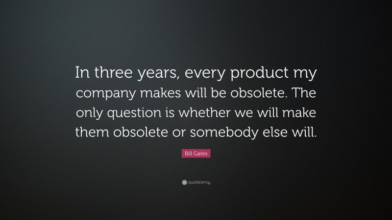 Bill Gates Quote: “In three years, every product my company makes will be obsolete. The only question is whether we will make them obsolete or somebody else will.”