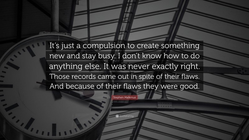 Stephen Malkmus Quote: “It’s just a compulsion to create something new and stay busy. I don’t know how to do anything else. It was never exactly right. Those records came out in spite of their flaws. And because of their flaws they were good.”