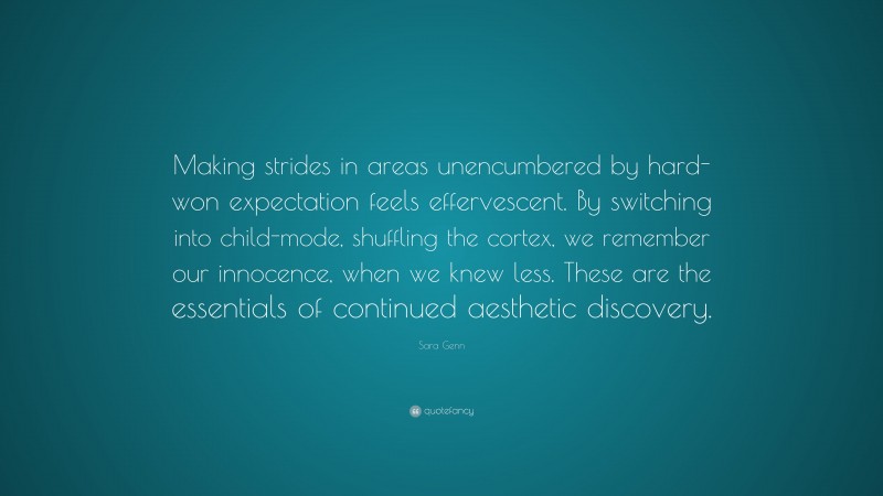 Sara Genn Quote: “Making strides in areas unencumbered by hard-won expectation feels effervescent. By switching into child-mode, shuffling the cortex, we remember our innocence, when we knew less. These are the essentials of continued aesthetic discovery.”