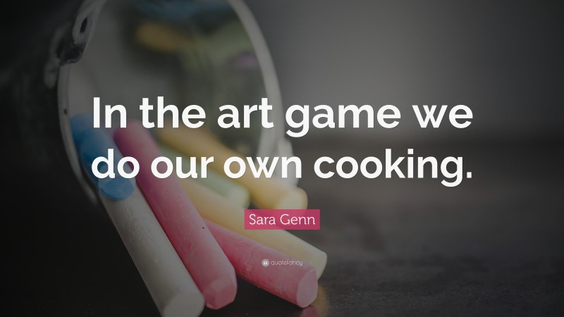 Sara Genn Quote: “In the art game we do our own cooking.”