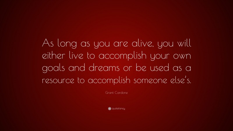 Grant Cardone Quote: “As long as you are alive, you will either live to accomplish your own goals and dreams or be used as a resource to accomplish someone else’s.”