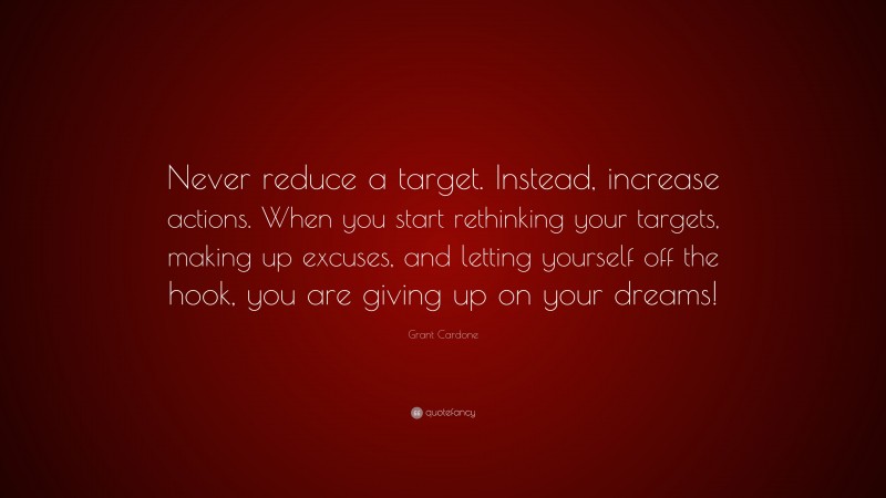 Grant Cardone Quote: “Never reduce a target. Instead, increase actions. When you start rethinking your targets, making up excuses, and letting yourself off the hook, you are giving up on your dreams!”