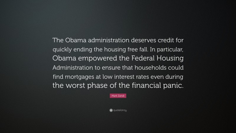 Mark Zandi Quote: “The Obama administration deserves credit for quickly ending the housing free fall. In particular, Obama empowered the Federal Housing Administration to ensure that households could find mortgages at low interest rates even during the worst phase of the financial panic.”