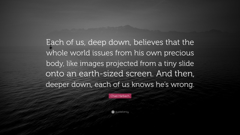 Chad Harbach Quote: “Each of us, deep down, believes that the whole world issues from his own precious body, like images projected from a tiny slide onto an earth-sized screen. And then, deeper down, each of us knows he’s wrong.”