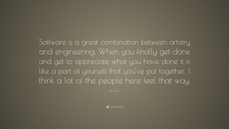 Bill Gates Quote: “Software is a great combination between artistry and engineering. When you finally get done and get to appreciate what you have done it is like a part of yourself that you’ve put together. I think a lot of the people here feel that way.”