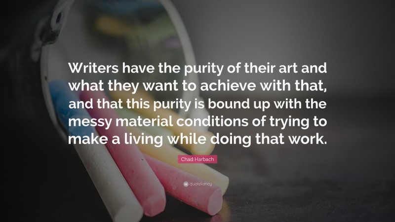 Chad Harbach Quote: “Writers have the purity of their art and what they want to achieve with that, and that this purity is bound up with the messy material conditions of trying to make a living while doing that work.”