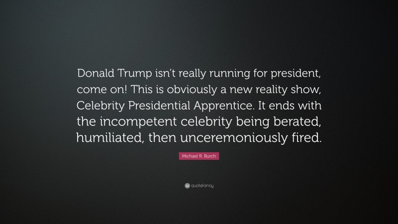 Michael R. Burch Quote: “Donald Trump isn’t really running for president, come on! This is obviously a new reality show, Celebrity Presidential Apprentice. It ends with the incompetent celebrity being berated, humiliated, then unceremoniously fired.”