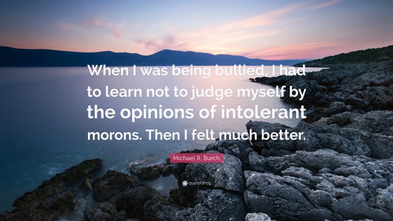 Michael R. Burch Quote: “When I was being bullied, I had to learn not to judge myself by the opinions of intolerant morons. Then I felt much better.”