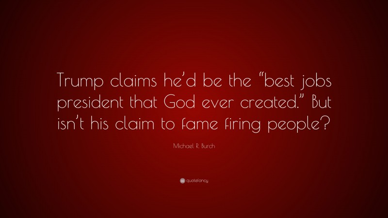 Michael R. Burch Quote: “Trump claims he’d be the “best jobs president that God ever created.” But isn’t his claim to fame firing people?”