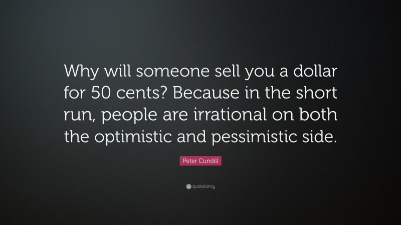 Peter Cundill Quote: “Why will someone sell you a dollar for 50 cents? Because in the short run, people are irrational on both the optimistic and pessimistic side.”