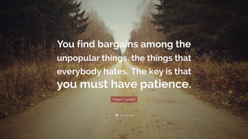 Peter Cundill Quote: “You find bargains among the unpopular things, the things that everybody hates. The key is that you must have patience.”