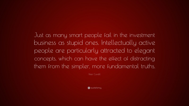 Peter Cundill Quote: “Just as many smart people fail in the investment business as stupid ones. Intellectually active people are particularly attracted to elegant concepts, which can have the effect of distracting them from the simpler, more fundamental truths.”