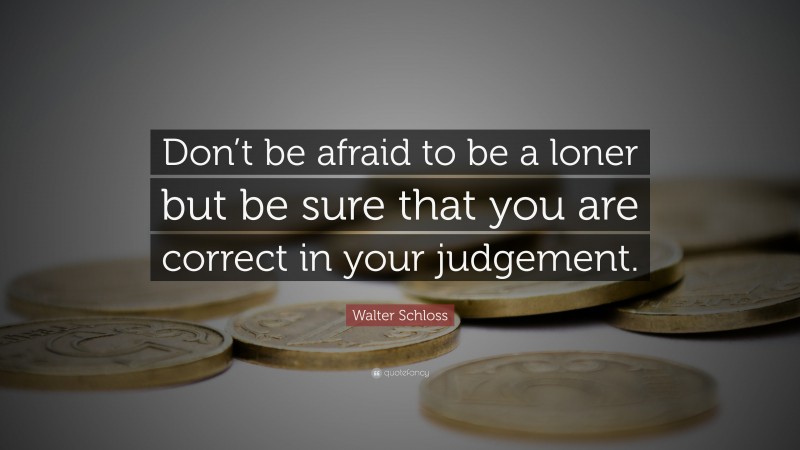 Walter Schloss Quote: “Don’t be afraid to be a loner but be sure that you are correct in your judgement.”