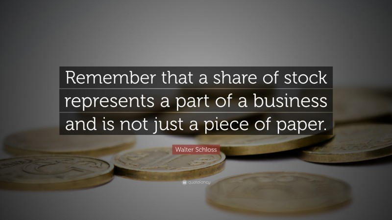 Walter Schloss Quote: “Remember that a share of stock represents a part of a business and is not just a piece of paper.”
