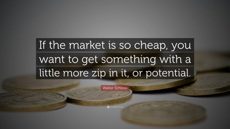 Walter Schloss Quote: “If the market is so cheap, you want to get something with a little more zip in it, or potential.”