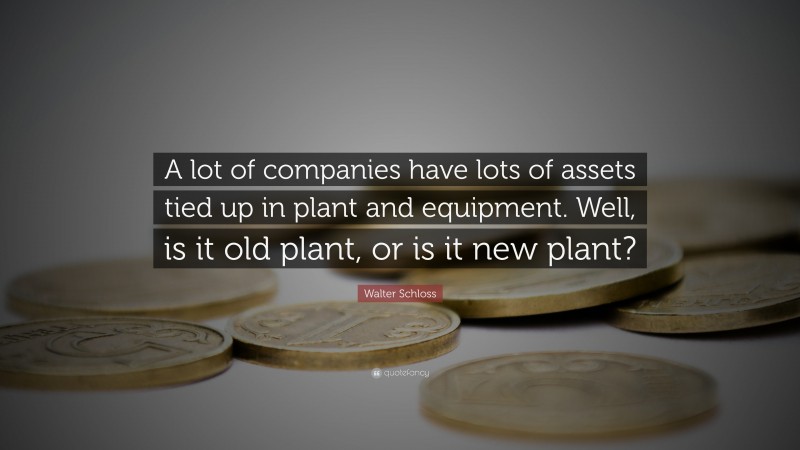 Walter Schloss Quote: “A lot of companies have lots of assets tied up in plant and equipment. Well, is it old plant, or is it new plant?”