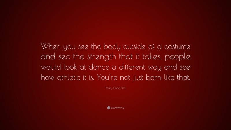 Misty Copeland Quote: “When you see the body outside of a costume and see the strength that it takes, people would look at dance a different way and see how athletic it is. You’re not just born like that.”