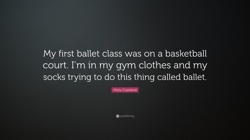 Misty Copeland Quote: “My first ballet class was on a basketball court. I’m in my gym clothes and my socks trying to do this thing called ballet.”