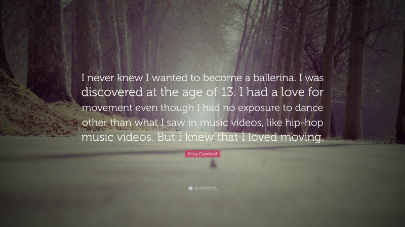 Misty Copeland Quote: “I never knew I wanted to become a ballerina. I was discovered at the age of 13. I had a love for movement even though I had no exposure to dance other than what I saw in music videos, like hip-hop music videos. But I knew that I loved moving.”